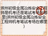 滨州初级金属冶炼安全工程师是机考还是笔试考场在哪里(滨州初级金属冶炼安全工程师机考笔试考场在哪里)
