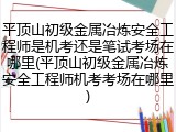 平顶山初级金属冶炼安全工程师是机考还是笔试考场在哪里(平顶山初级金属冶炼安全工程师机考考场在哪里)
