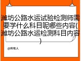 潍坊公路水运试验检测师需要学什么科目呢哪些内容(潍坊公路水运检测科目内容)