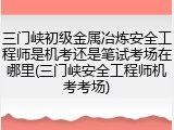 三门峡初级金属冶炼安全工程师是机考还是笔试考场在哪里(三门峡安全工程师机考考场)