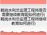 鹤岗水利总监理工程师是否需要继续教育呢如何进行(鹤岗水利总监理工程师继续教育如何进行)