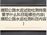 濮阳公路水运试验检测师需要学什么科目呢哪些内容(濮阳公路水运检测科目内容)