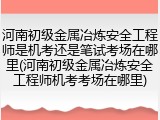 河南初级金属冶炼安全工程师是机考还是笔试考场在哪里(河南初级金属冶炼安全工程师机考考场在哪里)