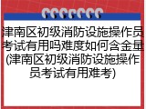 津南区初级消防设施操作员考试有用吗难度如何含金量(津南区初级消防设施操作员考试有用难考)