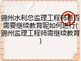 锦州水利总监理工程师是否需要继续教育呢如何进行(锦州监理工程师需继续教育)