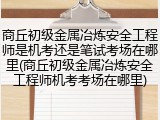 商丘初级金属冶炼安全工程师是机考还是笔试考场在哪里(商丘初级金属冶炼安全工程师机考考场在哪里)