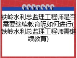 铁岭水利总监理工程师是否需要继续教育呢如何进行(铁岭水利总监理工程师需继续教育)