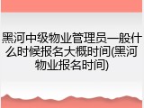 黑河中级物业管理员一般什么时候报名大概时间(黑河物业报名时间)