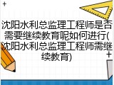 沈阳水利总监理工程师是否需要继续教育呢如何进行(沈阳水利总监理工程师需继续教育)
