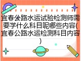 宜春公路水运试验检测师需要学什么科目呢哪些内容(宜春公路水运检测科目内容)