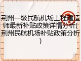 荆州一级民航机场工程建造师最新补贴政策详情分析(荆州民航机场补贴政策分析)