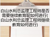 白山水利总监理工程师是否需要继续教育呢如何进行(白山水利总监理工程师继续教育如何进行)