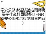 泰安公路水运试验检测师需要学什么科目呢哪些内容(泰安公路水运检测科目内容)