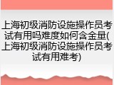 上海初级消防设施操作员考试有用吗难度如何含金量(上海初级消防设施操作员考试有用难考)