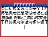 周口初级金属冶炼安全工程师是机考还是笔试考场在哪里(周口初级金属冶炼安全工程师机考笔试考场在哪里)