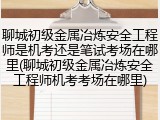 聊城初级金属冶炼安全工程师是机考还是笔试考场在哪里(聊城初级金属冶炼安全工程师机考考场在哪里)