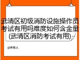 武清区初级消防设施操作员考试有用吗难度如何含金量(武清区消防考试有用)