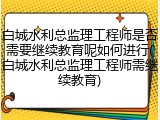 白城水利总监理工程师是否需要继续教育呢如何进行(白城水利总监理工程师需继续教育)