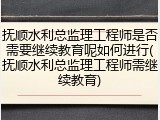 抚顺水利总监理工程师是否需要继续教育呢如何进行(抚顺水利总监理工程师需继续教育)