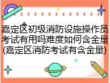 嘉定区初级消防设施操作员考试有用吗难度如何含金量(嘉定区消防考试有含金量)