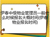 伊春中级物业管理员一般什么时候报名大概时间(伊春物业报名时间)