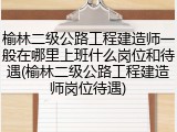 榆林二级公路工程建造师一般在哪里上班什么岗位和待遇(榆林二级公路工程建造师岗位待遇)