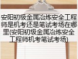 安阳初级金属冶炼安全工程师是机考还是笔试考场在哪里(安阳初级金属冶炼安全工程师机考笔试考场)