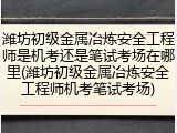 潍坊初级金属冶炼安全工程师是机考还是笔试考场在哪里(潍坊初级金属冶炼安全工程师机考笔试考场)