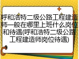 呼和浩特二级公路工程建造师一般在哪里上班什么岗位和待遇(呼和浩特二级公路工程建造师岗位待遇)