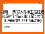 湖南一级民航机场工程建造师最新补贴政策详情分析(湖南民航机场补贴政策)
