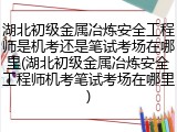 湖北初级金属冶炼安全工程师是机考还是笔试考场在哪里(湖北初级金属冶炼安全工程师机考笔试考场在哪里)