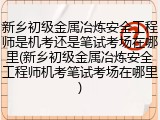 新乡初级金属冶炼安全工程师是机考还是笔试考场在哪里(新乡初级金属冶炼安全工程师机考笔试考场在哪里)
