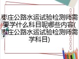 枣庄公路水运试验检测师需要学什么科目呢哪些内容(枣庄公路水运试验检测师需学科目)