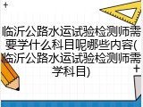 临沂公路水运试验检测师需要学什么科目呢哪些内容(临沂公路水运试验检测师需学科目)