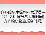 齐齐哈尔中级物业管理员一般什么时候报名大概时间(齐齐哈尔物业报名时间)