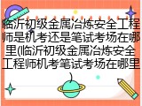 临沂初级金属冶炼安全工程师是机考还是笔试考场在哪里(临沂初级金属冶炼安全工程师机考笔试考场在哪里)