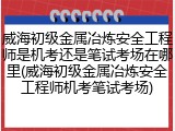 威海初级金属冶炼安全工程师是机考还是笔试考场在哪里(威海初级金属冶炼安全工程师机考笔试考场)