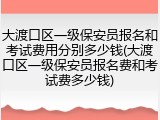 大渡口区一级保安员报名和考试费用分别多少钱(大渡口区一级保安员报名费和考试费多少钱)