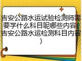 吉安公路水运试验检测师需要学什么科目呢哪些内容(吉安公路水运检测科目内容)