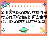 金山区初级消防设施操作员考试有用吗难度如何含金量(金山区消防考试有含金量)