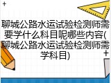 聊城公路水运试验检测师需要学什么科目呢哪些内容(聊城公路水运试验检测师需学科目)