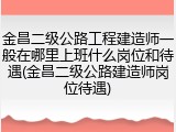 金昌二级公路工程建造师一般在哪里上班什么岗位和待遇(金昌二级公路建造师岗位待遇)