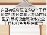 许昌初级金属冶炼安全工程师是机考还是笔试考场在哪里(许昌初级金属冶炼安全工程师机考考场在哪里)