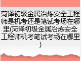 菏泽初级金属冶炼安全工程师是机考还是笔试考场在哪里(菏泽初级金属冶炼安全工程师机考笔试考场在哪里)