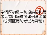 宁河区初级消防设施操作员考试有用吗难度如何含金量(宁河区消防考试有帮助)