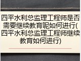四平水利总监理工程师是否需要继续教育呢如何进行(四平水利总监理工程师继续教育如何进行)