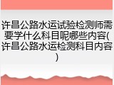 许昌公路水运试验检测师需要学什么科目呢哪些内容(许昌公路水运检测科目内容)