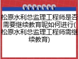 松原水利总监理工程师是否需要继续教育呢如何进行(松原水利总监理工程师需继续教育)