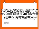 长宁区初级消防设施操作员考试有用吗难度如何含金量(长宁区消防考试有用)