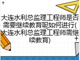 大连水利总监理工程师是否需要继续教育呢如何进行(大连水利总监理工程师需继续教育)